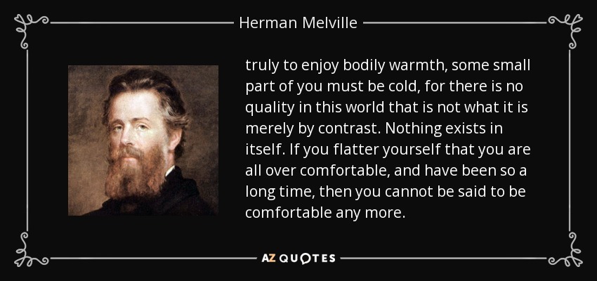 truly to enjoy bodily warmth, some small part of you must be cold, for there is no quality in this world that is not what it is merely by contrast. Nothing exists in itself. If you flatter yourself that you are all over comfortable, and have been so a long time, then you cannot be said to be comfortable any more. - Herman Melville