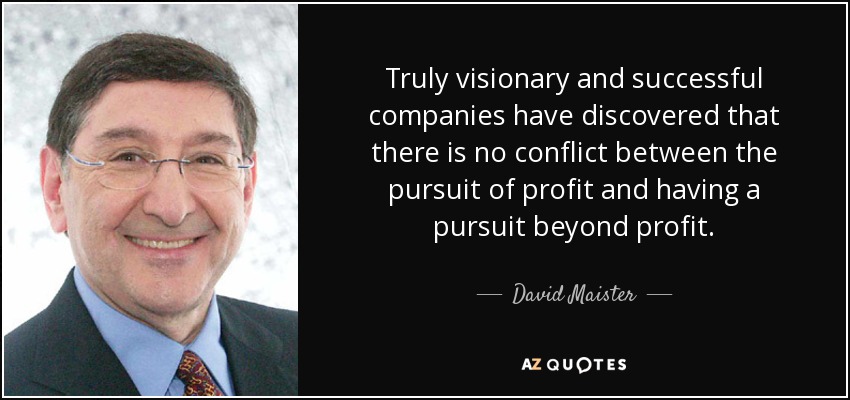 Truly visionary and successful companies have discovered that there is no conflict between the pursuit of profit and having a pursuit beyond profit. - David Maister