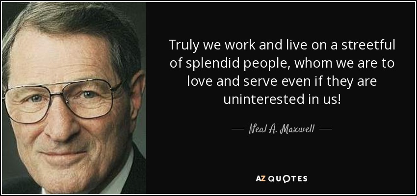 Truly we work and live on a streetful of splendid people, whom we are to love and serve even if they are uninterested in us! - Neal A. Maxwell