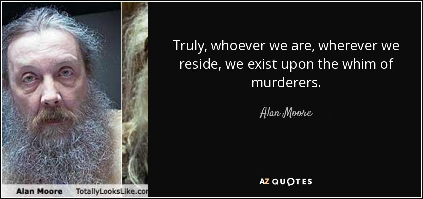 Truly, whoever we are, wherever we reside, we exist upon the whim of murderers. - Alan Moore