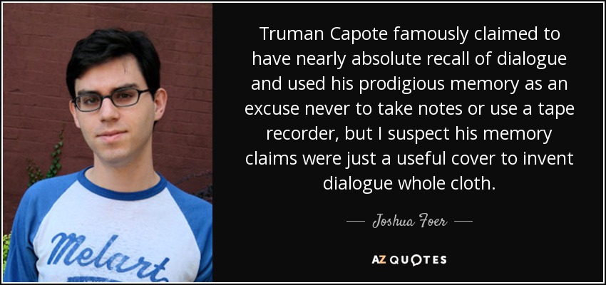 Truman Capote famously claimed to have nearly absolute recall of dialogue and used his prodigious memory as an excuse never to take notes or use a tape recorder, but I suspect his memory claims were just a useful cover to invent dialogue whole cloth. - Joshua Foer