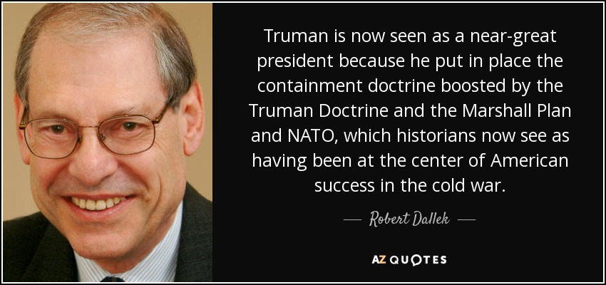 Truman is now seen as a near-great president because he put in place the containment doctrine boosted by the Truman Doctrine and the Marshall Plan and NATO, which historians now see as having been at the center of American success in the cold war. - Robert Dallek