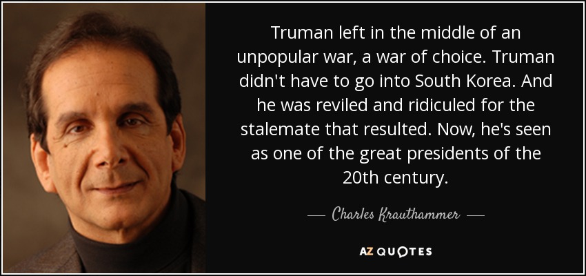 Truman left in the middle of an unpopular war, a war of choice. Truman didn't have to go into South Korea. And he was reviled and ridiculed for the stalemate that resulted. Now, he's seen as one of the great presidents of the 20th century. - Charles Krauthammer