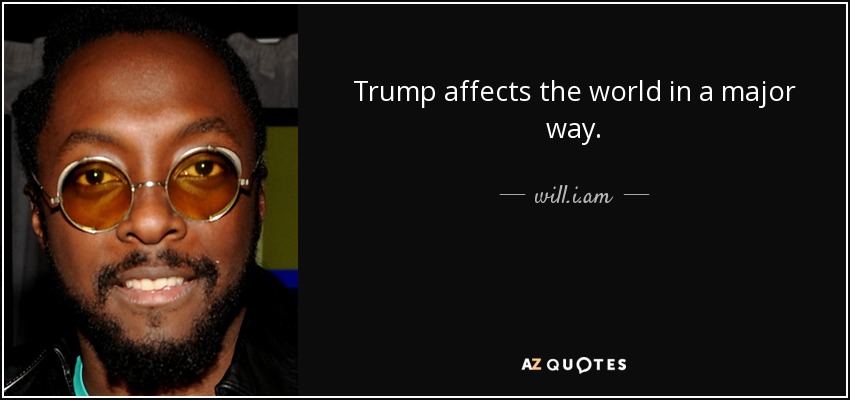 Trump affects the world in a major way. - will.i.am