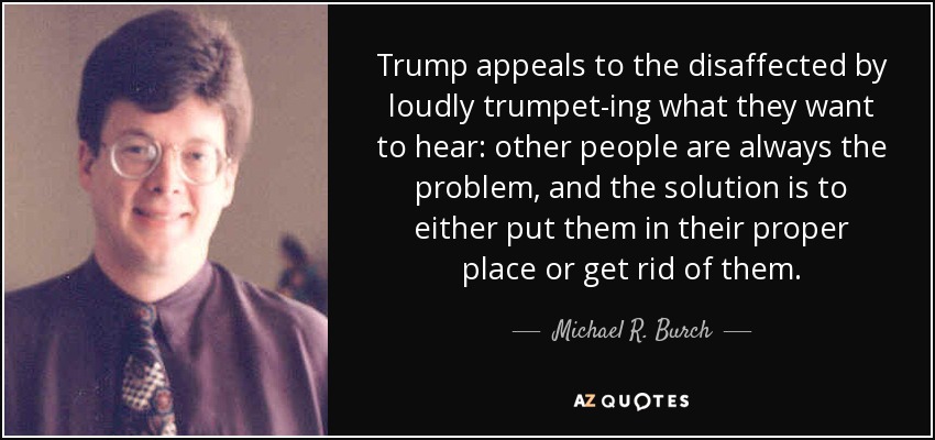 Trump appeals to the disaffected by loudly trumpet-ing what they want to hear: other people are always the problem, and the solution is to either put them in their proper place or get rid of them. - Michael R. Burch