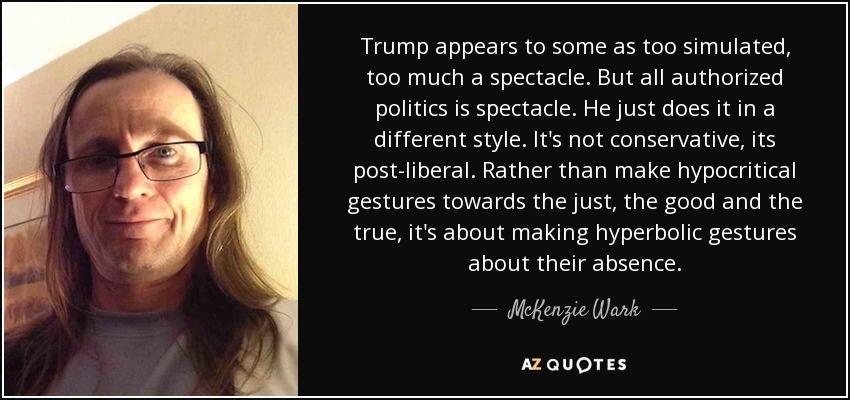 Trump appears to some as too simulated, too much a spectacle. But all authorized politics is spectacle. He just does it in a different style. It's not conservative, its post-liberal. Rather than make hypocritical gestures towards the just, the good and the true, it's about making hyperbolic gestures about their absence. - McKenzie Wark