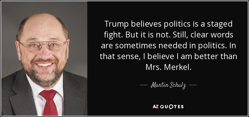 Trump believes politics is a staged fight. But it is not. Still, clear words are sometimes needed in politics. In that sense, I believe I am better than Mrs. Merkel. - Martin Schulz
