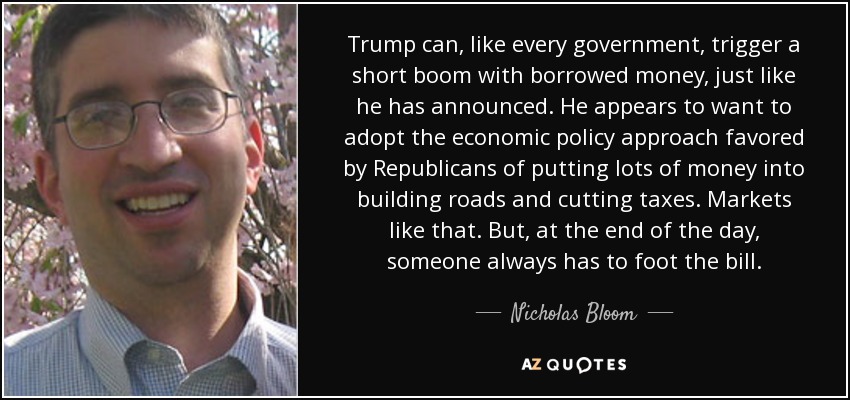 Trump can, like every government, trigger a short boom with borrowed money, just like he has announced. He appears to want to adopt the economic policy approach favored by Republicans of putting lots of money into building roads and cutting taxes. Markets like that. But, at the end of the day, someone always has to foot the bill. - Nicholas Bloom