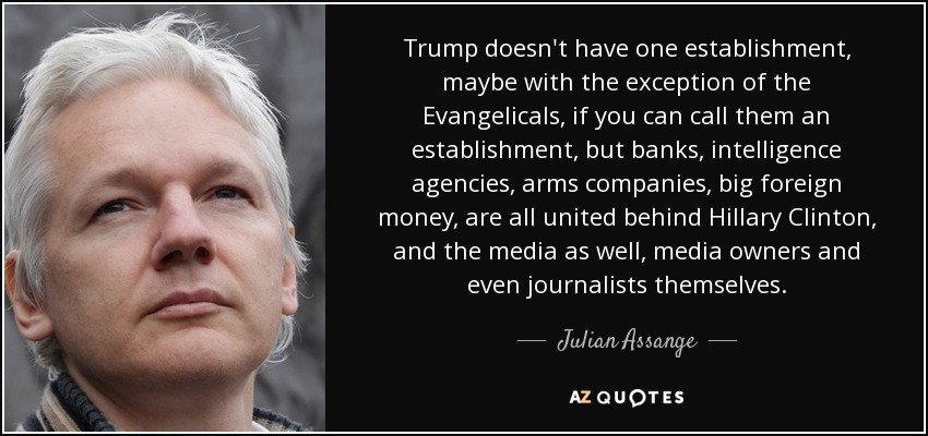 Trump doesn't have one establishment, maybe with the exception of the Evangelicals, if you can call them an establishment, but banks, intelligence agencies, arms companies, big foreign money, are all united behind Hillary Clinton, and the media as well, media owners and even journalists themselves. - Julian Assange