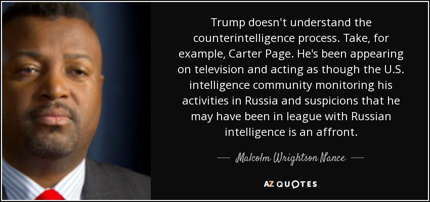 Trump doesn't understand the counterintelligence process. Take, for example, Carter Page. He's been appearing on television and acting as though the U.S. intelligence community monitoring his activities in Russia and suspicions that he may have been in league with Russian intelligence is an affront. - Malcolm Wrightson Nance