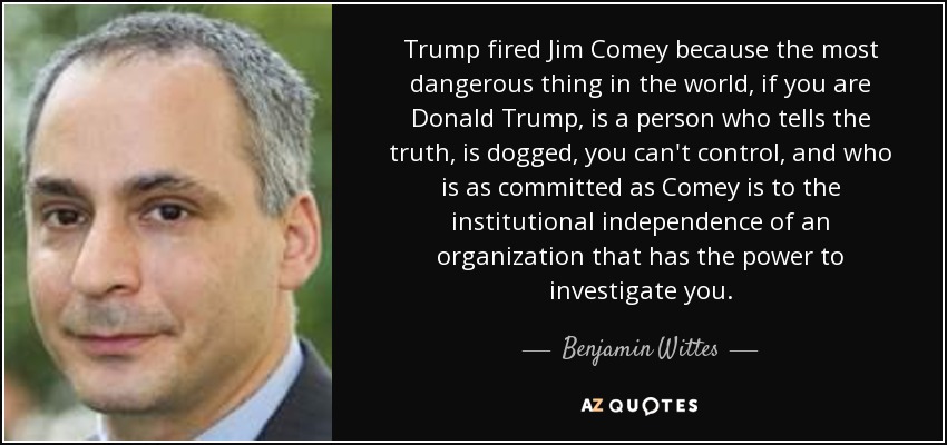 Trump fired Jim Comey because the most dangerous thing in the world, if you are Donald Trump, is a person who tells the truth, is dogged, you can't control, and who is as committed as Comey is to the institutional independence of an organization that has the power to investigate you. - Benjamin Wittes