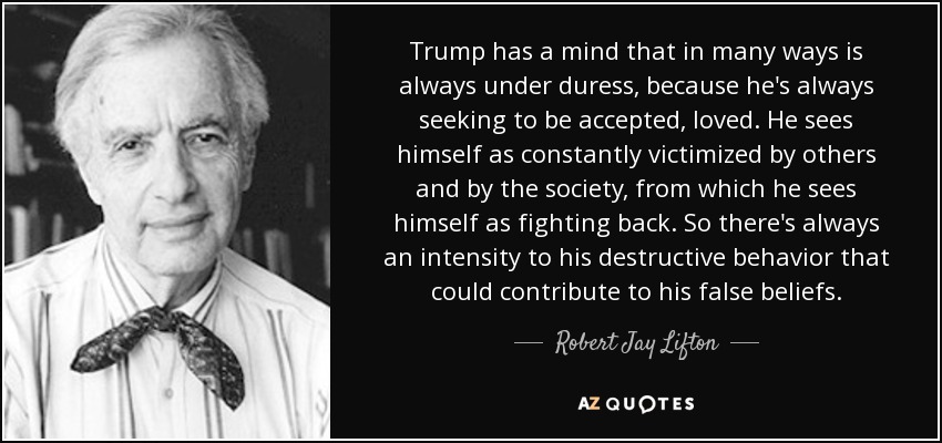 Trump has a mind that in many ways is always under duress, because he's always seeking to be accepted, loved. He sees himself as constantly victimized by others and by the society, from which he sees himself as fighting back. So there's always an intensity to his destructive behavior that could contribute to his false beliefs. - Robert Jay Lifton