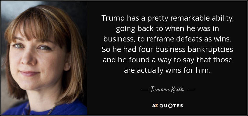 Trump has a pretty remarkable ability, going back to when he was in business, to reframe defeats as wins. So he had four business bankruptcies and he found a way to say that those are actually wins for him. - Tamara Keith