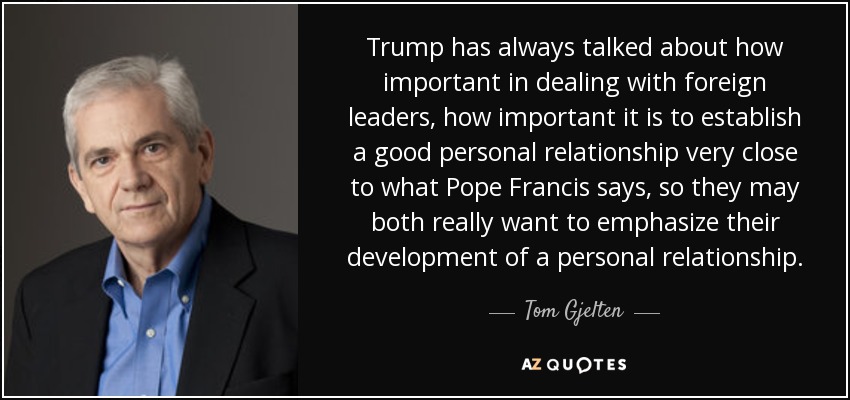 Trump has always talked about how important in dealing with foreign leaders, how important it is to establish a good personal relationship very close to what Pope Francis says, so they may both really want to emphasize their development of a personal relationship. - Tom Gjelten
