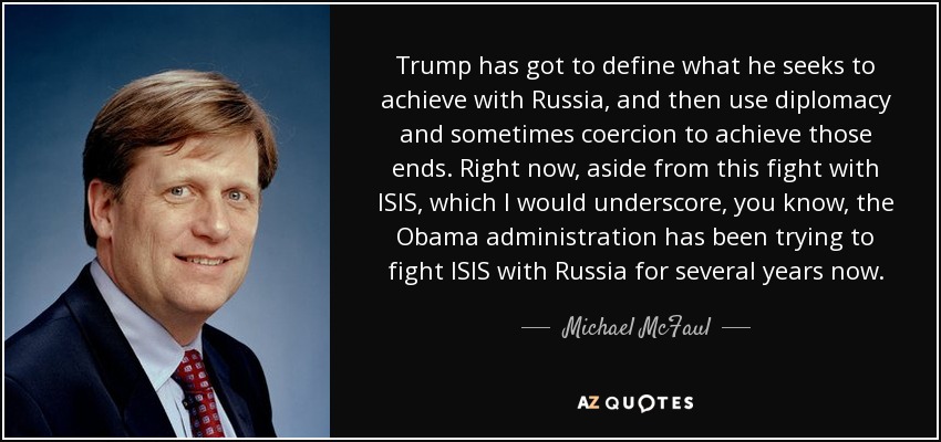 Trump has got to define what he seeks to achieve with Russia, and then use diplomacy and sometimes coercion to achieve those ends. Right now, aside from this fight with ISIS, which I would underscore, you know, the Obama administration has been trying to fight ISIS with Russia for several years now. - Michael McFaul