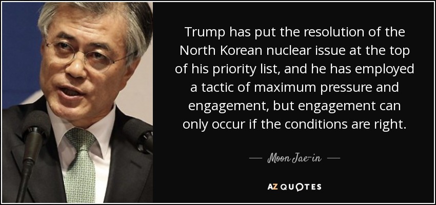 Trump has put the resolution of the North Korean nuclear issue at the top of his priority list, and he has employed a tactic of maximum pressure and engagement, but engagement can only occur if the conditions are right. - Moon Jae-in
