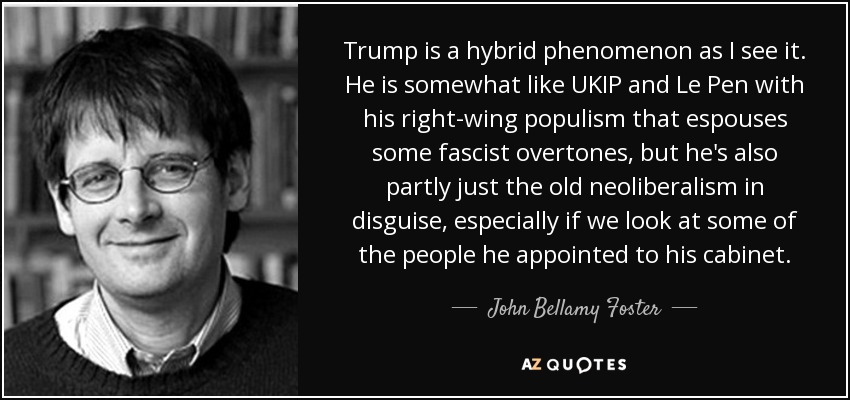 Trump is a hybrid phenomenon as I see it. He is somewhat like UKIP and Le Pen with his right-wing populism that espouses some fascist overtones, but he's also partly just the old neoliberalism in disguise, especially if we look at some of the people he appointed to his cabinet. - John Bellamy Foster