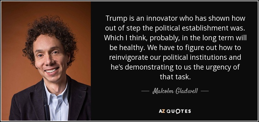 Trump is an innovator who has shown how out of step the political establishment was. Which I think, probably, in the long term will be healthy. We have to figure out how to reinvigorate our political institutions and he's demonstrating to us the urgency of that task. - Malcolm Gladwell