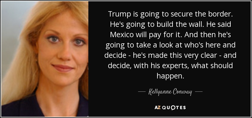 Trump is going to secure the border. He's going to build the wall. He said Mexico will pay for it. And then he's going to take a look at who's here and decide - he's made this very clear - and decide, with his experts, what should happen. - Kellyanne Conway