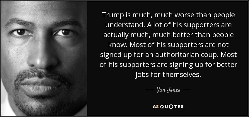 Trump is much, much worse than people understand. A lot of his supporters are actually much, much better than people know. Most of his supporters are not signed up for an authoritarian coup. Most of his supporters are signing up for better jobs for themselves. - Van Jones