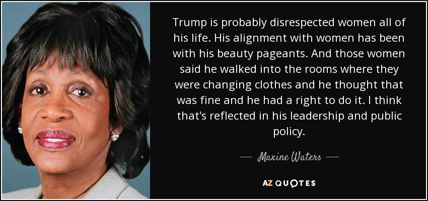 Trump is probably disrespected women all of his life. His alignment with women has been with his beauty pageants. And those women said he walked into the rooms where they were changing clothes and he thought that was fine and he had a right to do it. I think that's reflected in his leadership and public policy. - Maxine Waters