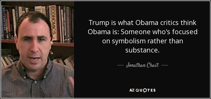 Trump is what Obama critics think Obama is: Someone who's focused on symbolism rather than substance. - Jonathan Chait