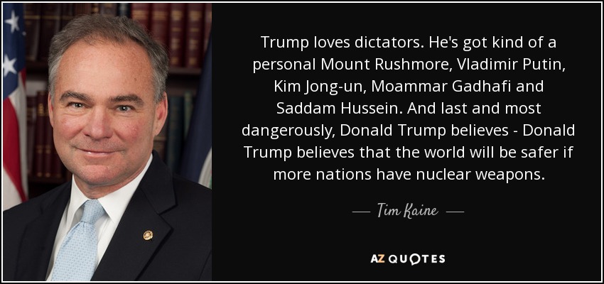 Trump loves dictators. He's got kind of a personal Mount Rushmore, Vladimir Putin, Kim Jong-un, Moammar Gadhafi and Saddam Hussein. And last and most dangerously, Donald Trump believes - Donald Trump believes that the world will be safer if more nations have nuclear weapons. - Tim Kaine
