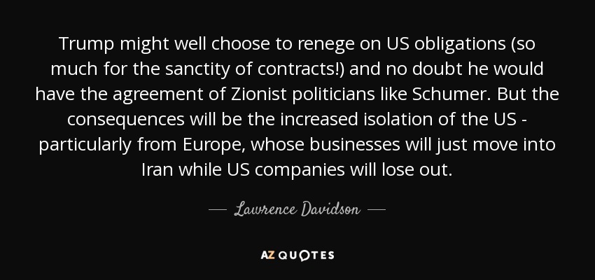 Trump might well choose to renege on US obligations (so much for the sanctity of contracts!) and no doubt he would have the agreement of Zionist politicians like Schumer. But the consequences will be the increased isolation of the US - particularly from Europe, whose businesses will just move into Iran while US companies will lose out. - Lawrence Davidson