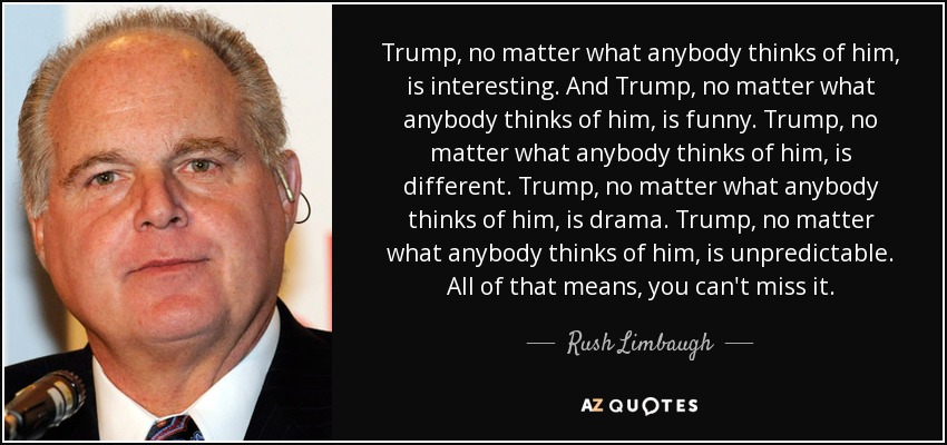 Trump, no matter what anybody thinks of him, is interesting. And Trump, no matter what anybody thinks of him, is funny. Trump, no matter what anybody thinks of him, is different. Trump, no matter what anybody thinks of him, is drama. Trump, no matter what anybody thinks of him, is unpredictable. All of that means, you can't miss it. - Rush Limbaugh