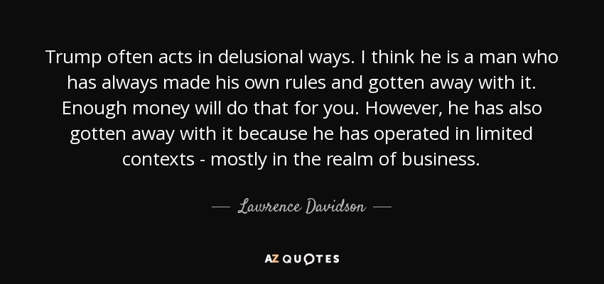 Trump often acts in delusional ways. I think he is a man who has always made his own rules and gotten away with it. Enough money will do that for you. However, he has also gotten away with it because he has operated in limited contexts - mostly in the realm of business. - Lawrence Davidson