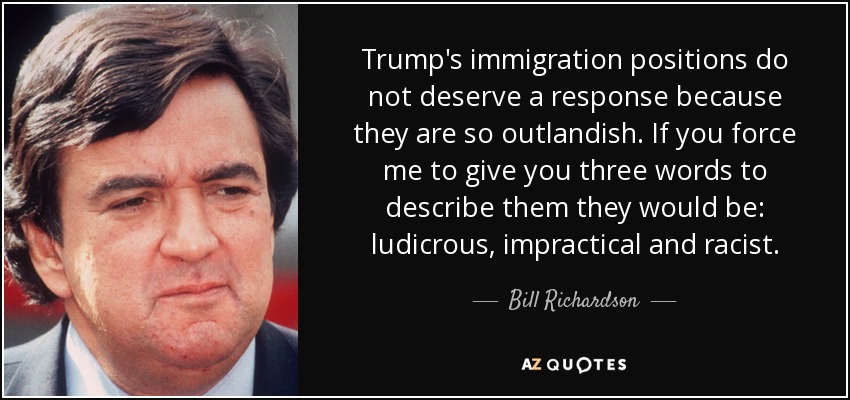 Trump's immigration positions do not deserve a response because they are so outlandish. If you force me to give you three words to describe them they would be: ludicrous, impractical and racist. - Bill Richardson