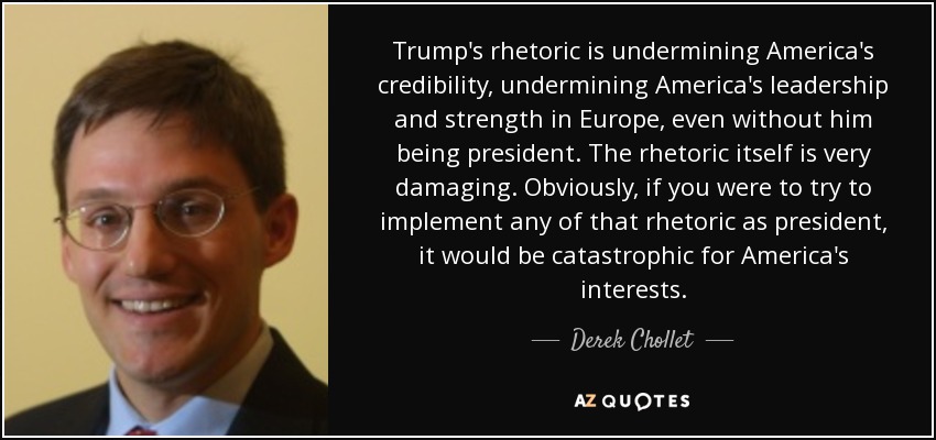 Trump's rhetoric is undermining America's credibility, undermining America's leadership and strength in Europe, even without him being president. The rhetoric itself is very damaging. Obviously, if you were to try to implement any of that rhetoric as president, it would be catastrophic for America's interests. - Derek Chollet