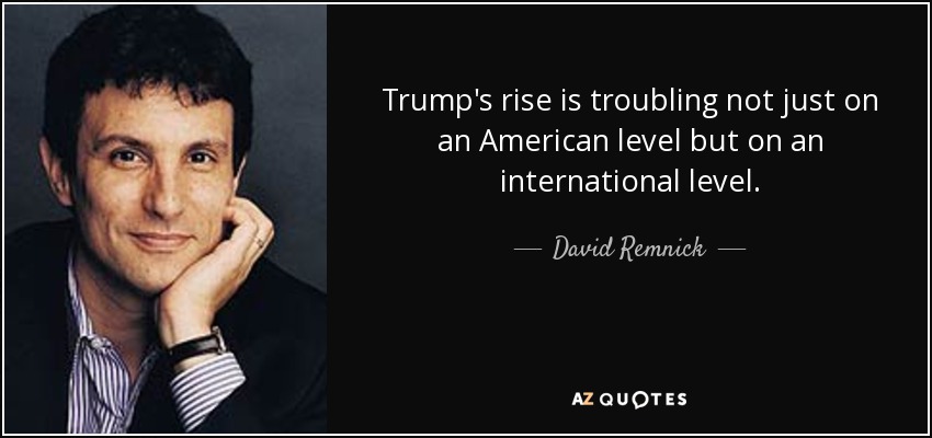 Trump's rise is troubling not just on an American level but on an international level. - David Remnick