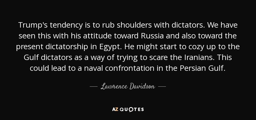 Trump's tendency is to rub shoulders with dictators. We have seen this with his attitude toward Russia and also toward the present dictatorship in Egypt. He might start to cozy up to the Gulf dictators as a way of trying to scare the Iranians. This could lead to a naval confrontation in the Persian Gulf. - Lawrence Davidson