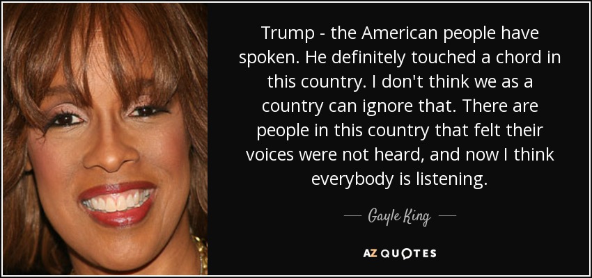 Trump - the American people have spoken. He definitely touched a chord in this country. I don't think we as a country can ignore that. There are people in this country that felt their voices were not heard, and now I think everybody is listening. - Gayle King