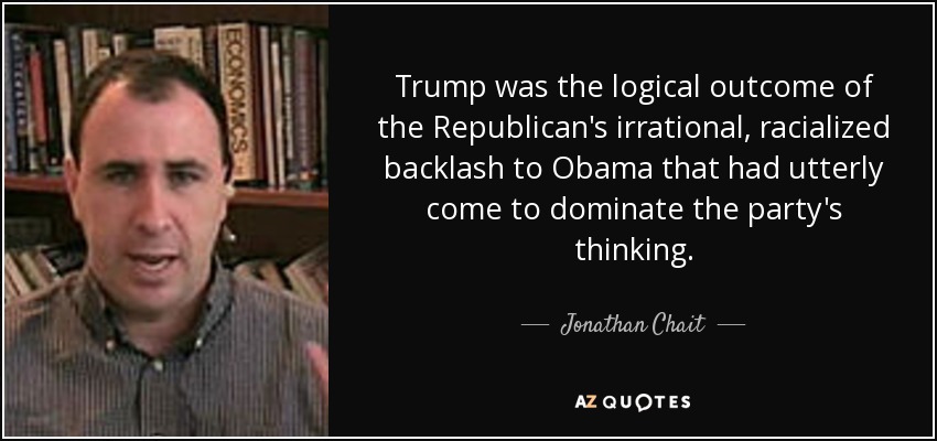 Trump was the logical outcome of the Republican's irrational, racialized backlash to Obama that had utterly come to dominate the party's thinking. - Jonathan Chait