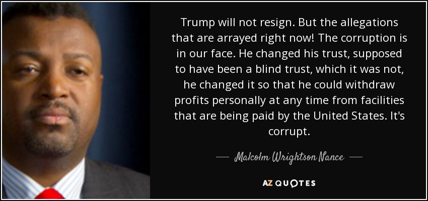 Trump will not resign. But the allegations that are arrayed right now! The corruption is in our face. He changed his trust, supposed to have been a blind trust, which it was not, he changed it so that he could withdraw profits personally at any time from facilities that are being paid by the United States. It's corrupt. - Malcolm Wrightson Nance