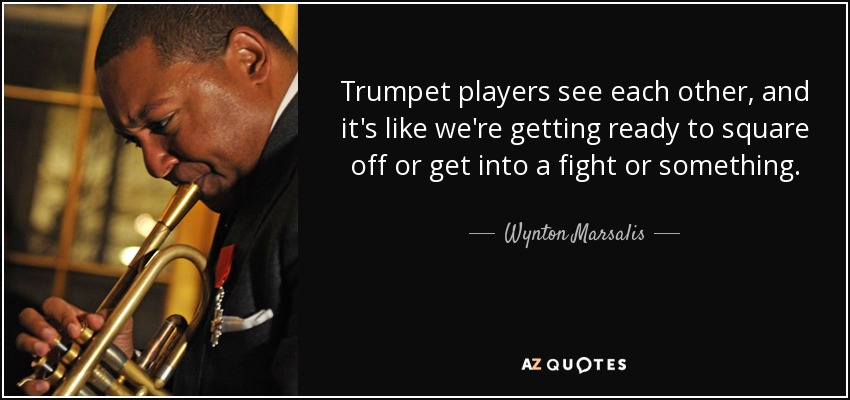 Trumpet players see each other, and it's like we're getting ready to square off or get into a fight or something. - Wynton Marsalis