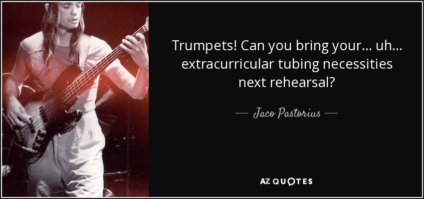 Trumpets! Can you bring your... uh... extracurricular tubing necessities next rehearsal? - Jaco Pastorius