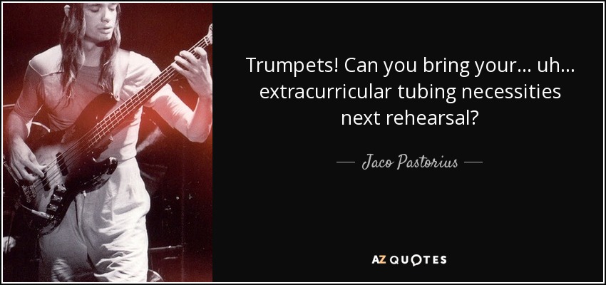 Trumpets! Can you bring your... uh... extracurricular tubing necessities next rehearsal? - Jaco Pastorius