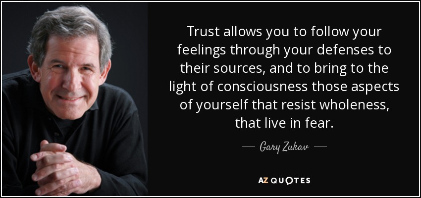 Trust allows you to follow your feelings through your defenses to their sources, and to bring to the light of consciousness those aspects of yourself that resist wholeness, that live in fear. - Gary Zukav