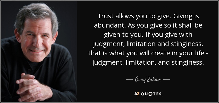 Trust allows you to give. Giving is abundant. As you give so it shall be given to you. If you give with judgment, limitation and stinginess, that is what you will create in your life - judgment, limitation, and stinginess. - Gary Zukav