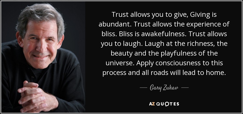 Trust allows you to give, Giving is abundant. Trust allows the experience of bliss. Bliss is awakefulness. Trust allows you to laugh. Laugh at the richness, the beauty and the playfulness of the universe. Apply consciousness to this process and all roads will lead to home. - Gary Zukav