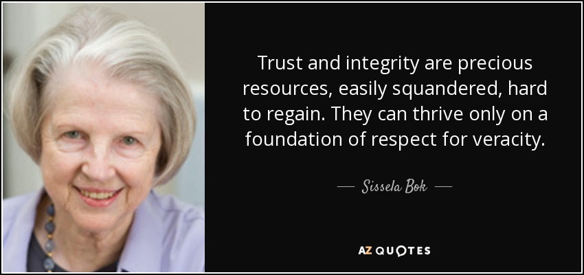 Trust and integrity are precious resources, easily squandered, hard to regain. They can thrive only on a foundation of respect for veracity. - Sissela Bok