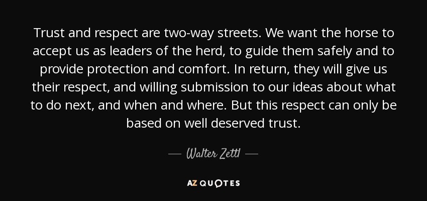 Trust and respect are two-way streets. We want the horse to accept us as leaders of the herd, to guide them safely and to provide protection and comfort. In return, they will give us their respect, and willing submission to our ideas about what to do next, and when and where. But this respect can only be based on well deserved trust. - Walter Zettl