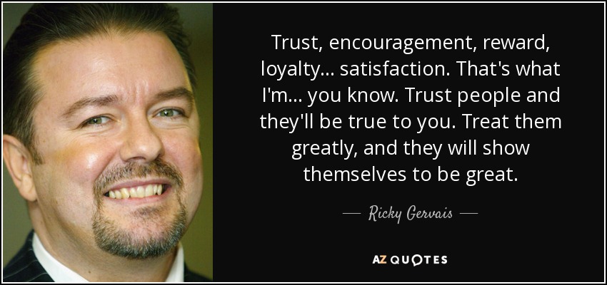Trust, encouragement, reward, loyalty... satisfaction. That's what I'm... you know. Trust people and they'll be true to you. Treat them greatly, and they will show themselves to be great. - Ricky Gervais