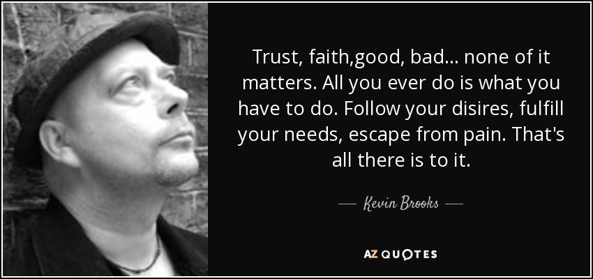 Trust, faith,good, bad... none of it matters. All you ever do is what you have to do. Follow your disires, fulfill your needs, escape from pain. That's all there is to it. - Kevin Brooks