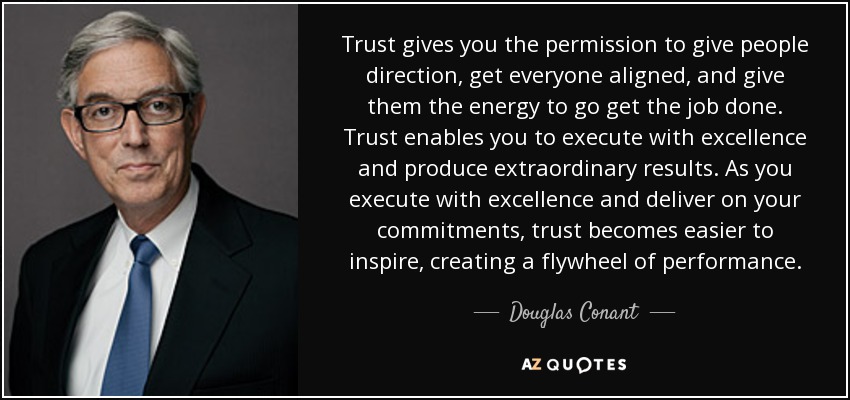 Trust gives you the permission to give people direction, get everyone aligned, and give them the energy to go get the job done. Trust enables you to execute with excellence and produce extraordinary results. As you execute with excellence and deliver on your commitments, trust becomes easier to inspire, creating a flywheel of performance. - Douglas Conant