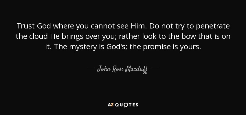 Trust God where you cannot see Him. Do not try to penetrate the cloud He brings over you; rather look to the bow that is on it. The mystery is God's; the promise is yours. - John Ross Macduff