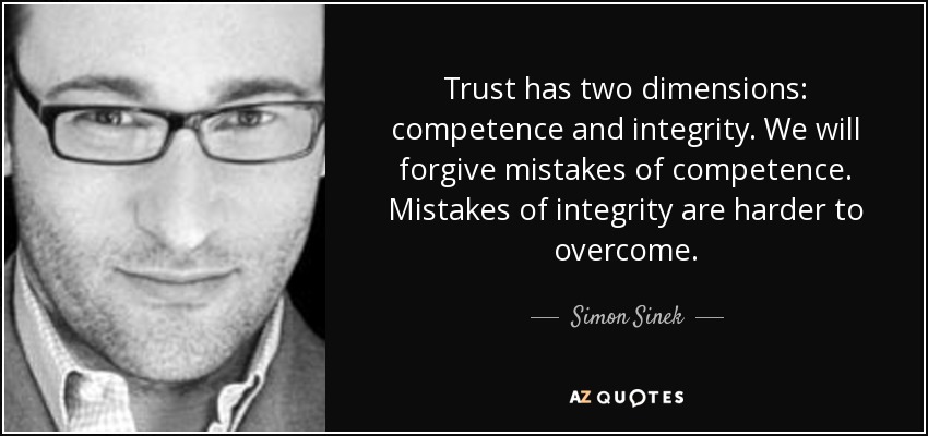 Trust has two dimensions: competence and integrity. We will forgive mistakes of competence. Mistakes of integrity are harder to overcome. - Simon Sinek